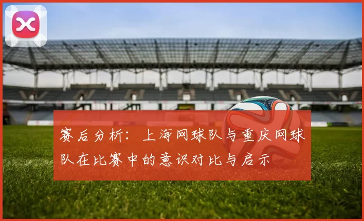 赛后分析：上海网球队与重庆网球队在比赛中的意识对比与启示