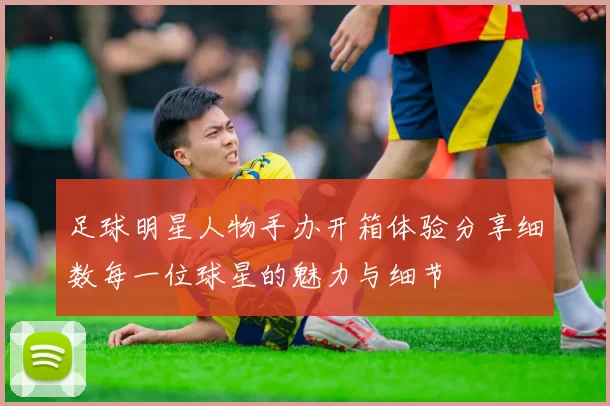 足球明星人物手办开箱体验分享细数每一位球星的魅力与细节