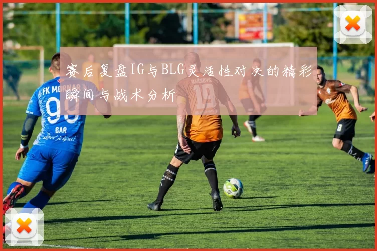 赛后复盘IG与BLG灵活性对决的精彩瞬间与战术分析