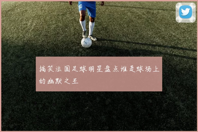 搞笑法国足球明星盘点谁是球场上的幽默之王