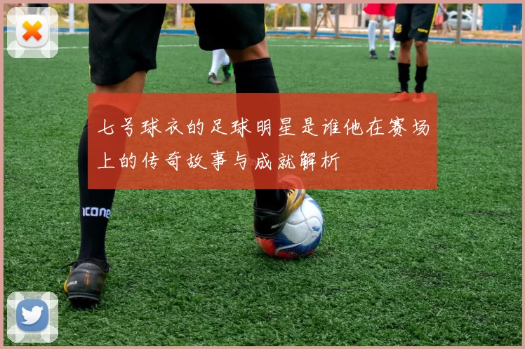 七号球衣的足球明星是谁他在赛场上的传奇故事与成就解析