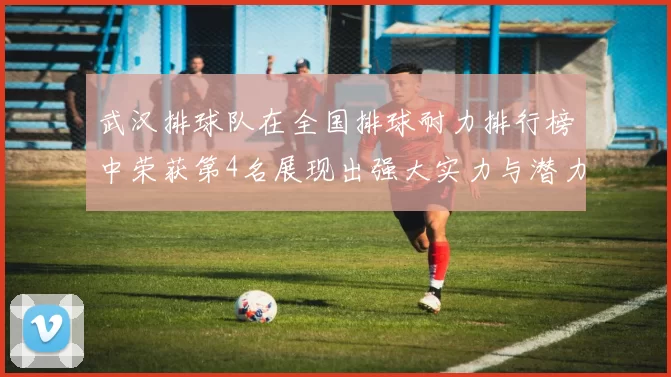 武汉排球队在全国排球耐力排行榜中荣获第4名展现出强大实力与潜力