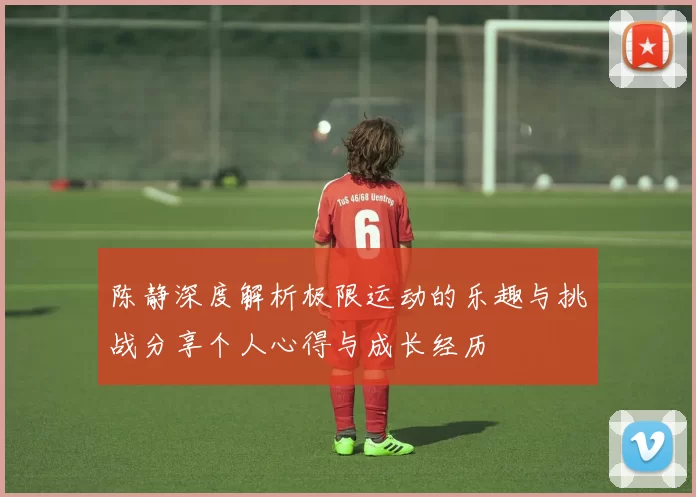 陈静深度解析极限运动的乐趣与挑战分享个人心得与成长经历