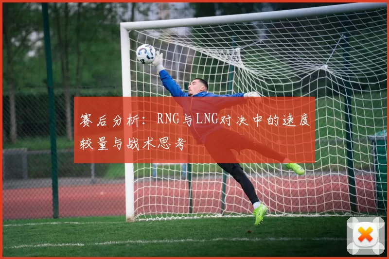赛后分析：RNG与LNG对决中的速度较量与战术思考