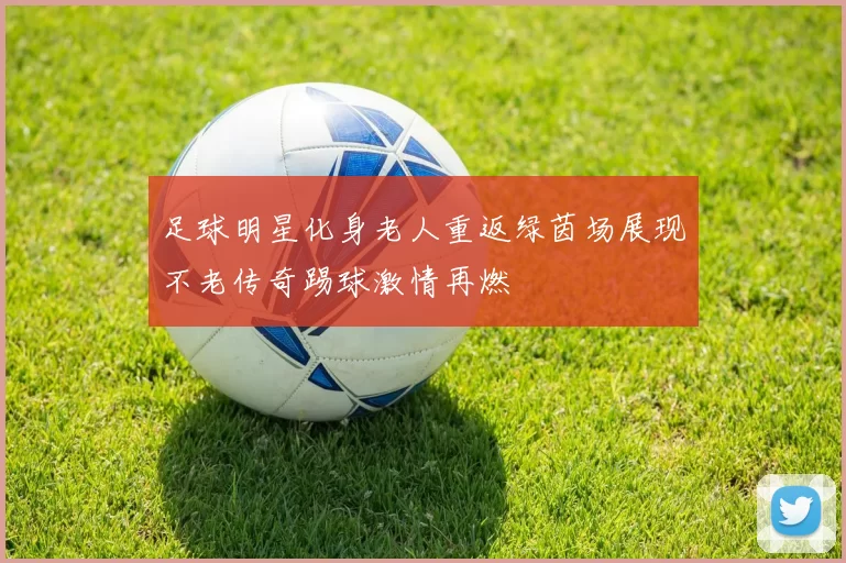 足球明星化身老人重返绿茵场展现不老传奇踢球激情再燃