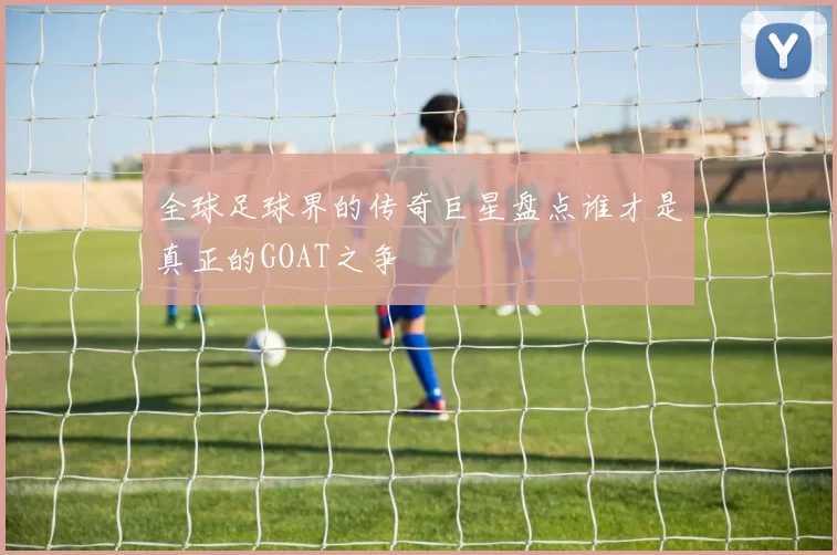 全球足球界的传奇巨星盘点谁才是真正的GOAT之争