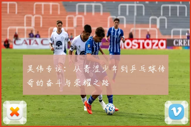 吴伟专访：从青涩少年到乒乓球传奇的奋斗与荣耀之路