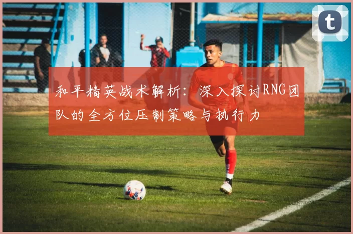 和平精英战术解析：深入探讨RNG团队的全方位压制策略与执行力