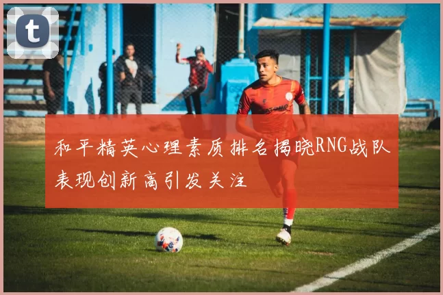 和平精英心理素质排名揭晓RNG战队表现创新高引发关注