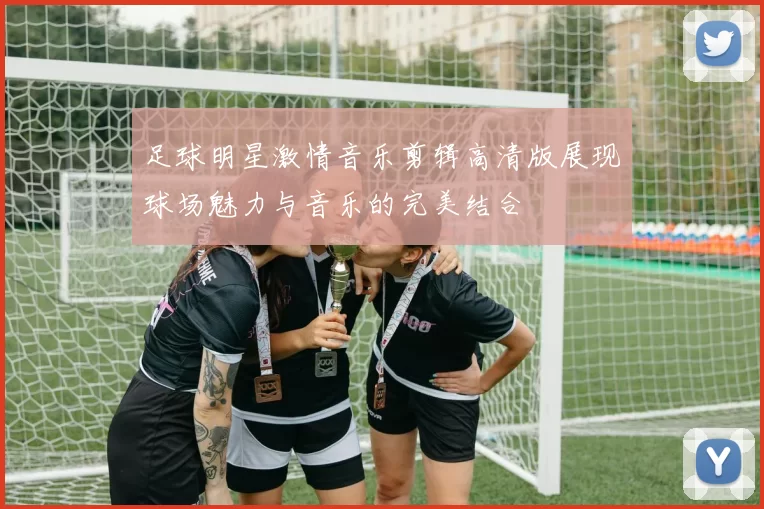 足球明星激情音乐剪辑高清版展现球场魅力与音乐的完美结合