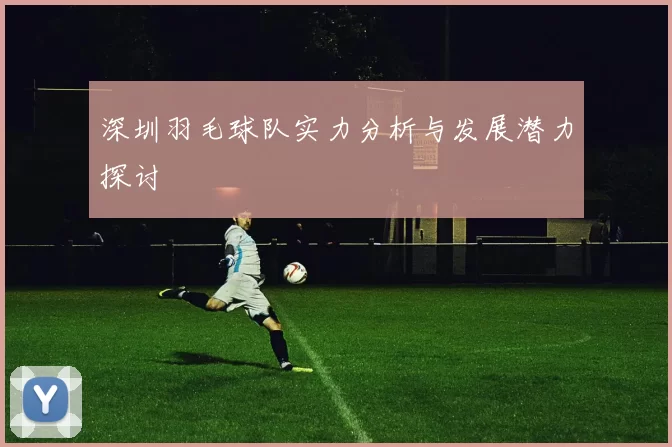 深圳羽毛球队实力分析与发展潜力探讨