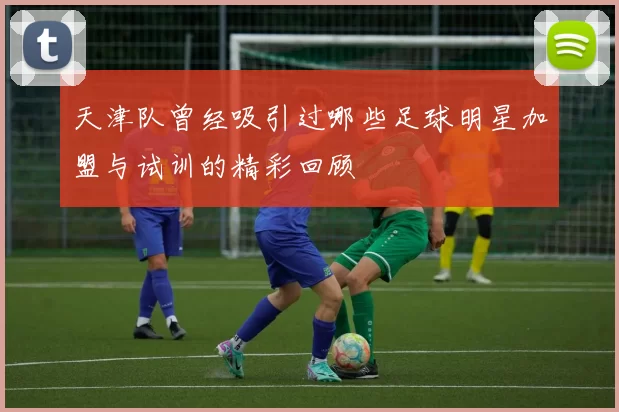 天津队曾经吸引过哪些足球明星加盟与试训的精彩回顾
