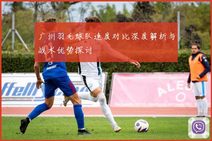 广州羽毛球队速度对比深度解析与战术优势探讨