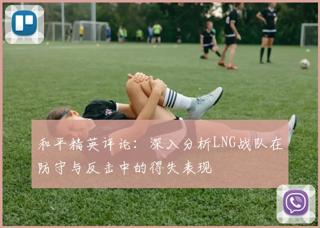 和平精英评论：深入分析LNG战队在防守与反击中的得失表现