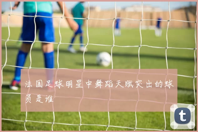 法国足球明星中舞蹈天赋突出的球员是谁