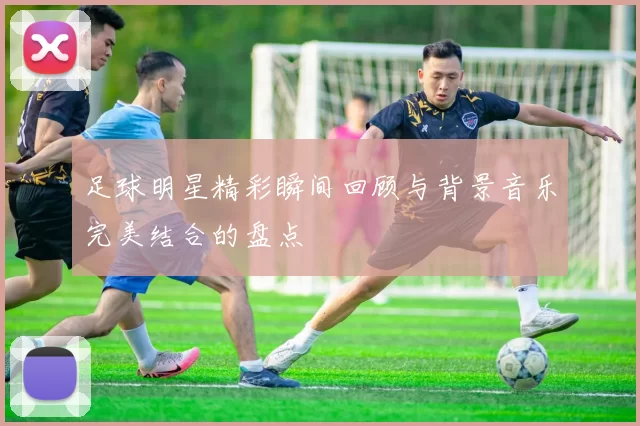 足球明星精彩瞬间回顾与背景音乐完美结合的盘点
