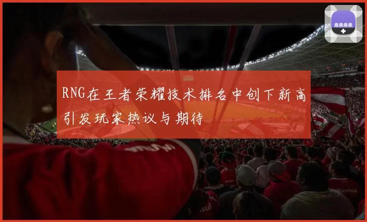 RNG在王者荣耀技术排名中创下新高引发玩家热议与期待