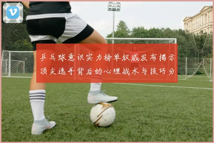 乒乓球意识实力榜单权威发布揭示顶尖选手背后的心理战术与技巧分析