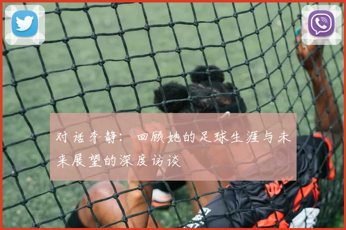 对话李静：回顾她的足球生涯与未来展望的深度访谈