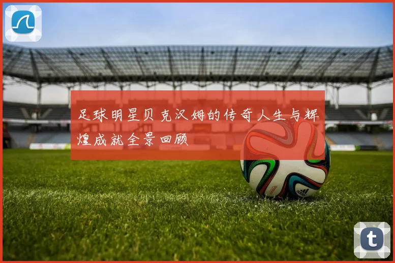 足球明星贝克汉姆的传奇人生与辉煌成就全景回顾