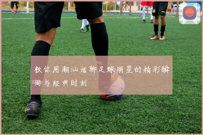 教你用潮汕话聊足球明星的精彩瞬间与经典时刻