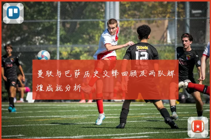 曼联与巴萨历史交锋回顾及两队辉煌成就分析