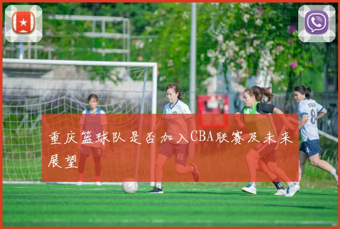 重庆篮球队是否加入CBA联赛及未来展望