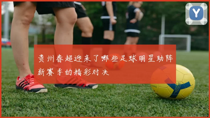 贵州春超迎来了哪些足球明星助阵新赛季的精彩对决