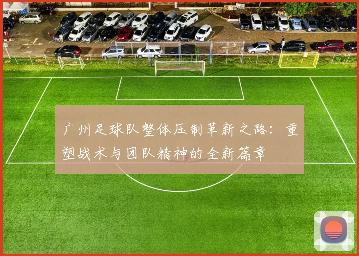 广州足球队整体压制革新之路：重塑战术与团队精神的全新篇章