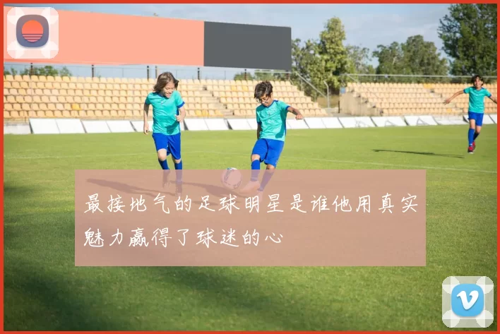 最接地气的足球明星是谁他用真实魅力赢得了球迷的心