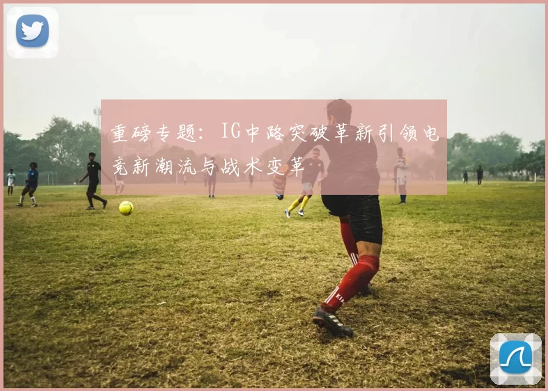 重磅专题：IG中路突破革新引领电竞新潮流与战术变革