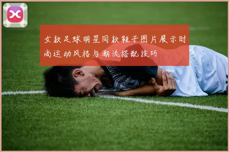 女款足球明星同款鞋子图片展示时尚运动风格与潮流搭配技巧