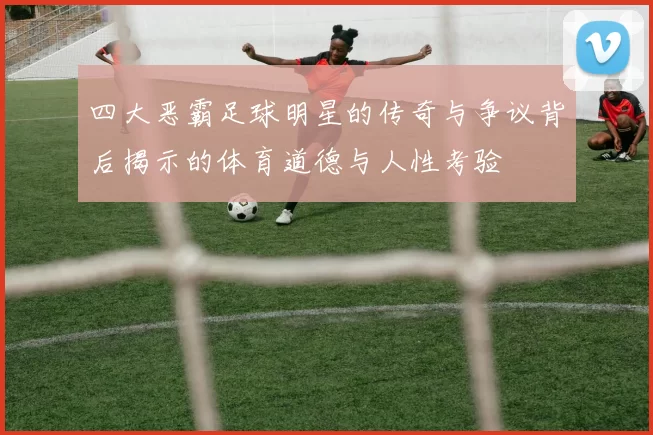 四大恶霸足球明星的传奇与争议背后揭示的体育道德与人性考验