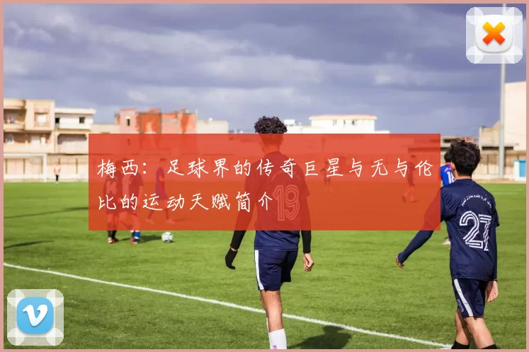 梅西：足球界的传奇巨星与无与伦比的运动天赋简介