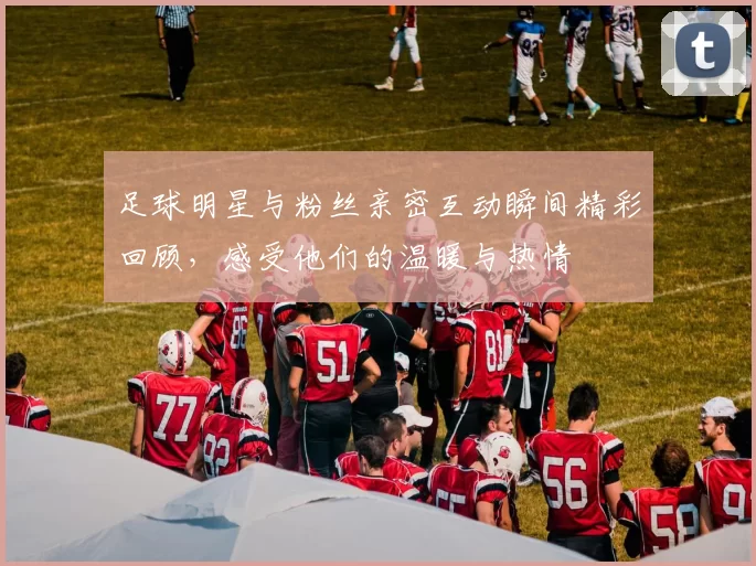 足球明星与粉丝亲密互动瞬间精彩回顾，感受他们的温暖与热情