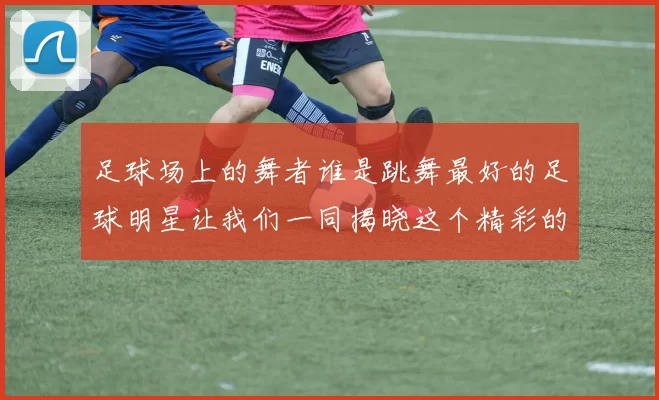 足球场上的舞者谁是跳舞最好的足球明星让我们一同揭晓这个精彩的答案