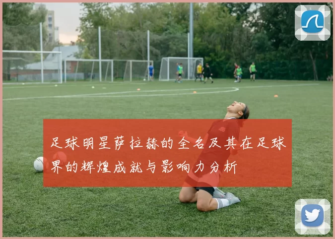 足球明星萨拉赫的全名及其在足球界的辉煌成就与影响力分析