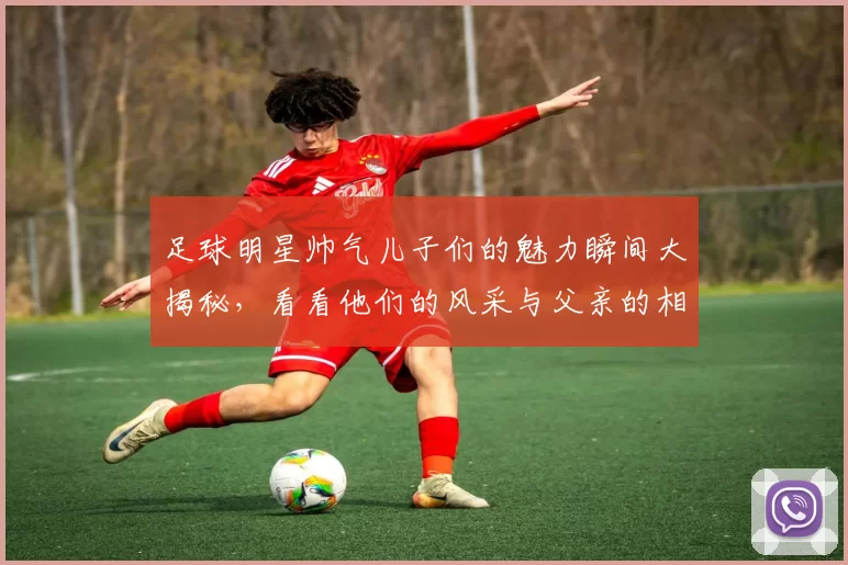 足球明星帅气儿子们的魅力瞬间大揭秘，看看他们的风采与父亲的相似之处