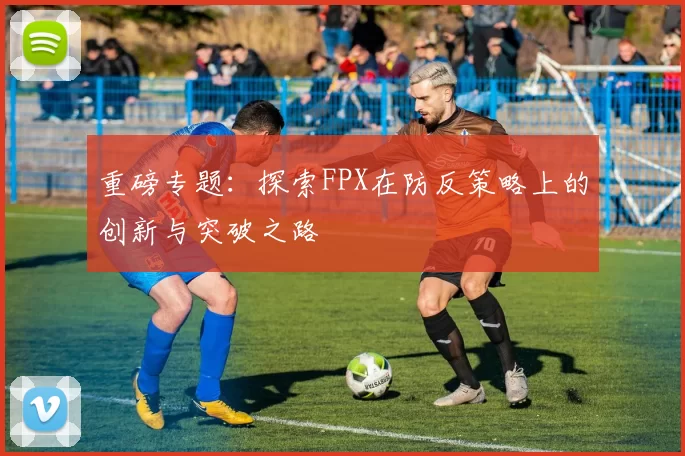 重磅专题：探索FPX在防反策略上的创新与突破之路