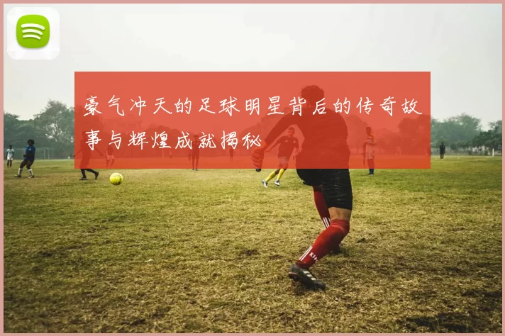 豪气冲天的足球明星背后的传奇故事与辉煌成就揭秘