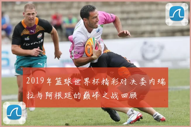 2019年篮球世界杯精彩对决委内瑞拉与阿根廷的巅峰之战回顾