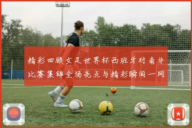 精彩回顾女足世界杯西班牙对南非比赛集锦全场亮点与精彩瞬间一网打尽