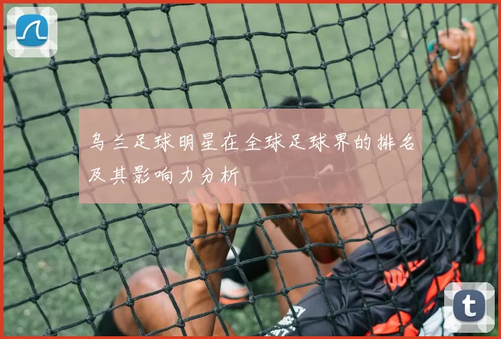 乌兰足球明星在全球足球界的排名及其影响力分析