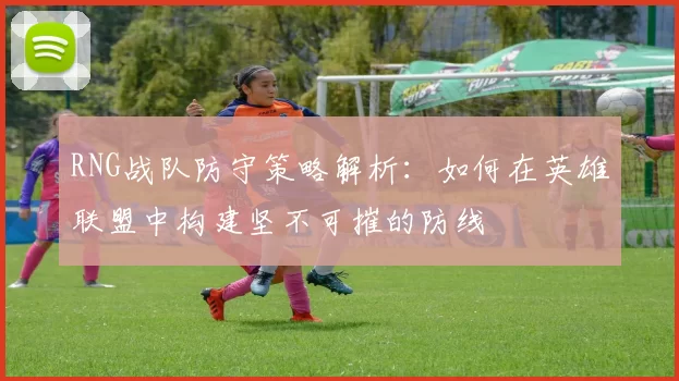 RNG战队防守策略解析：如何在英雄联盟中构建坚不可摧的防线
