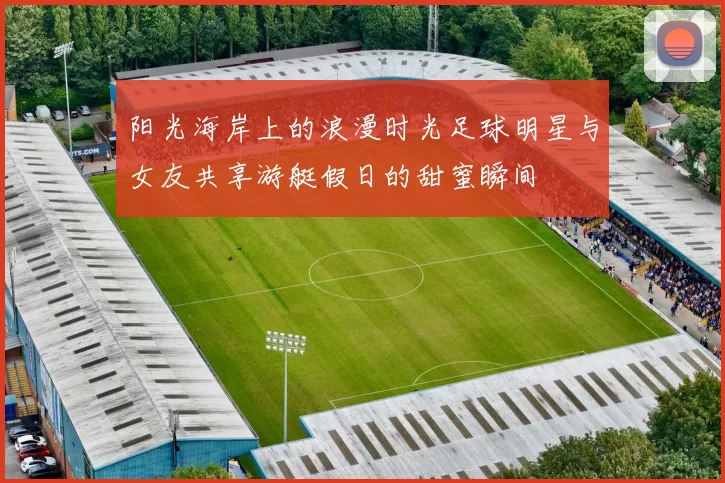 阳光海岸上的浪漫时光足球明星与女友共享游艇假日的甜蜜瞬间