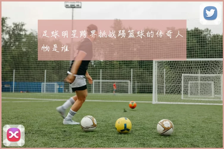 足球明星跨界挑战踢篮球的传奇人物是谁