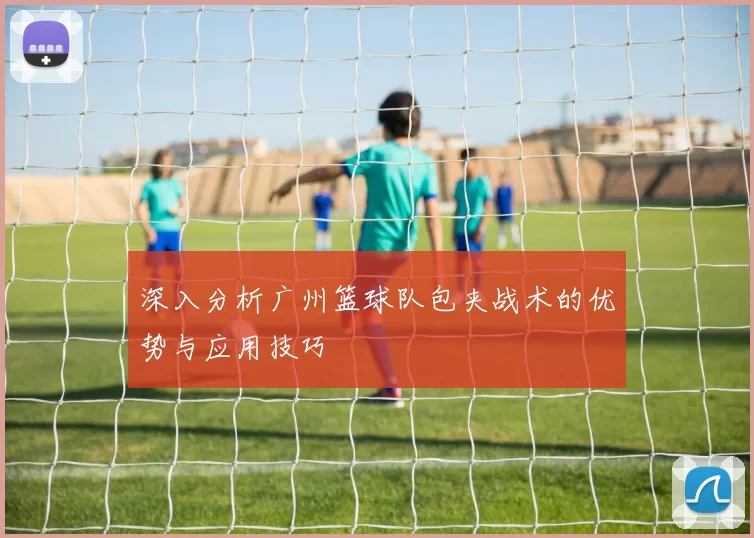 深入分析广州篮球队包夹战术的优势与应用技巧