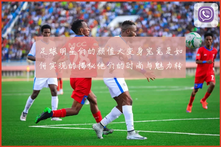足球明星们的颜值大变身究竟是如何实现的揭秘他们的时尚与魅力转变