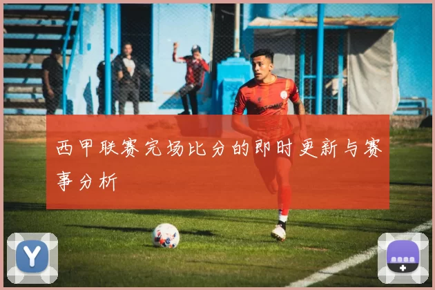 西甲联赛完场比分的即时更新与赛事分析
