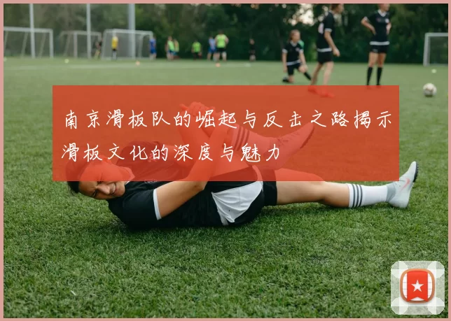 南京滑板队的崛起与反击之路揭示滑板文化的深度与魅力